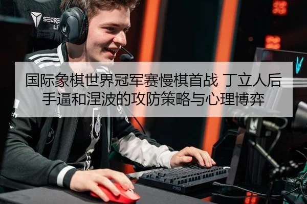 国际象棋世界冠军赛慢棋首战 丁立人后手逼和涅波的攻防策略与心理博弈