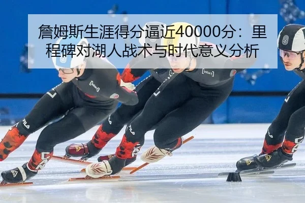 詹姆斯生涯得分逼近40000分：里程碑对湖人战术与时代意义分析