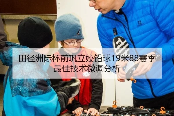 田径洲际杯前巩立姣铅球19米88赛季最佳技术微调分析