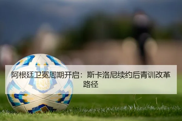 阿根廷卫冕周期开启：斯卡洛尼续约后青训改革路径